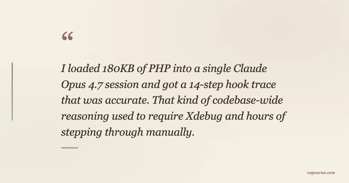 I loaded 180KB of PHP into a single Claude Opus 4.7 session and got a 14-step hook trace that was accurate. That kind of codebase-wide reasoning used to require Xdebug and hours of stepping through manually.